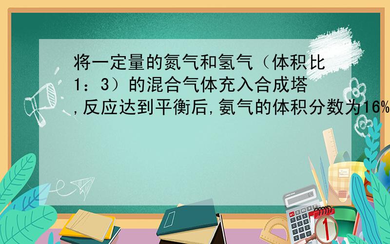 将一定量的氮气和氢气（体积比1：3）的混合气体充入合成塔,反应达到平衡后,氨气的体积分数为16% ,则平衡混合气体中氮气的体积分数为多少?氢气的转化率为多少?