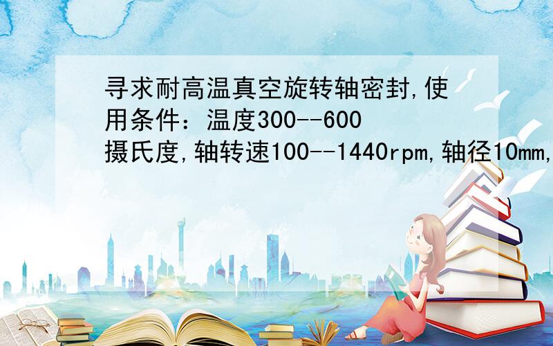 寻求耐高温真空旋转轴密封,使用条件：温度300--600摄氏度,轴转速100--1440rpm,轴径10mm,真空度-75kPa.但是被密封的物质与水会发生剧烈反应,非常危险,所以整个装置环境不能有水,所以不能用水冷