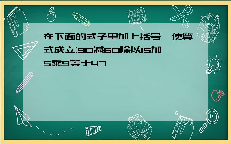 在下面的式子里加上括号,使算式成立:90减60除以15加5乘9等于47