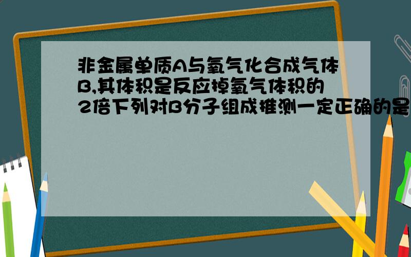 非金属单质A与氧气化合成气体B,其体积是反应掉氧气体积的2倍下列对B分子组成推测一定正确的是?A.有1个A原子 B.有1个氧原子C.有2个A原子D.有2个氧原子刚开始觉得A是硫.然后这个是单选 .求大