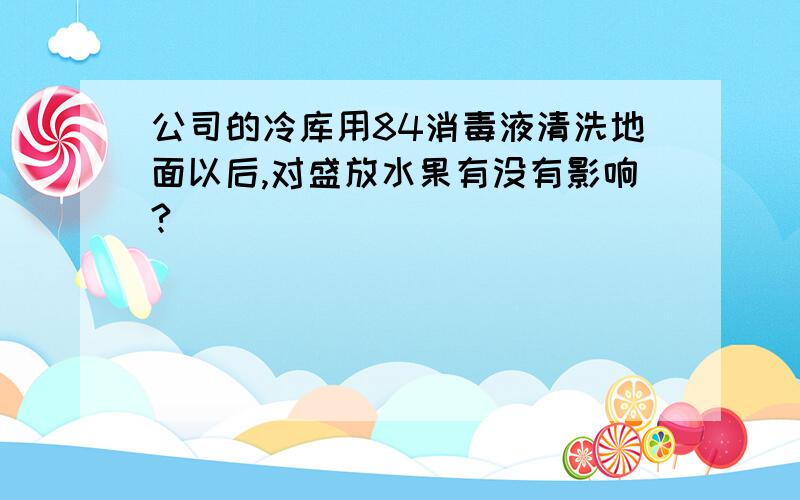 公司的冷库用84消毒液清洗地面以后,对盛放水果有没有影响?