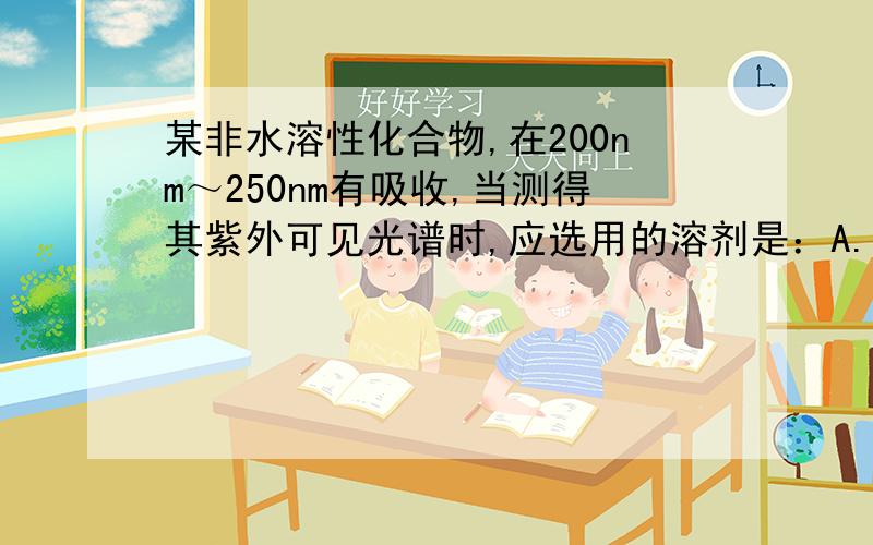 某非水溶性化合物,在200nm～250nm有吸收,当测得其紫外可见光谱时,应选用的溶剂是：A.CH3—CH2—CH2—CH3B.CH3—CH2—OHC.CH2＝CH—CH2—CH＝CH2D.CH3—CH＝CH—CH＝CH—CH3为什么选A