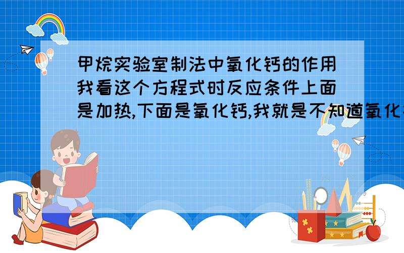 甲烷实验室制法中氧化钙的作用我看这个方程式时反应条件上面是加热,下面是氧化钙,我就是不知道氧化钙是做什么用的