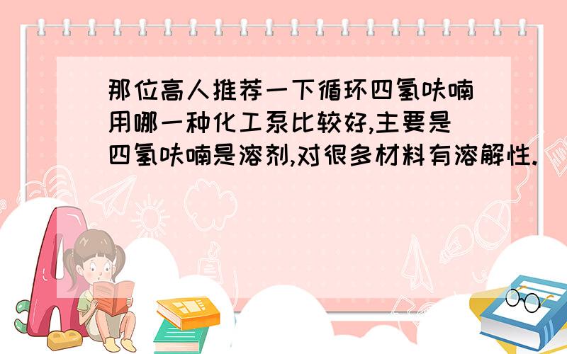 那位高人推荐一下循环四氢呋喃用哪一种化工泵比较好,主要是四氢呋喃是溶剂,对很多材料有溶解性.