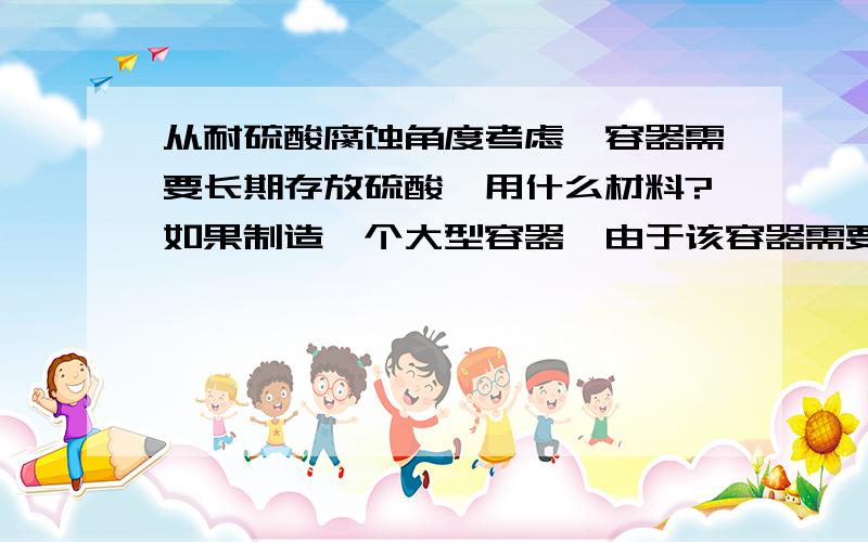 从耐硫酸腐蚀角度考虑,容器需要长期存放硫酸,用什么材料?如果制造一个大型容器,由于该容器需要长期存放硫酸,从耐硫酸腐蚀角度考虑,从铸铁、碳钢、不锈钢、陶瓷四种中选择制造该容器