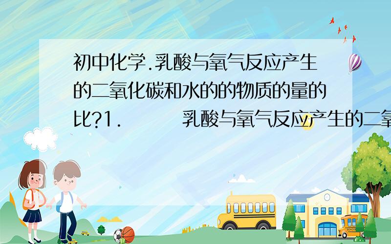 初中化学.乳酸与氧气反应产生的二氧化碳和水的的物质的量的比?1.        乳酸与氧气反应产生的二氧化碳和水的的物质的量的比?   2.        1摩尔乳酸经过反应以后可以产生几g二氧化碳?