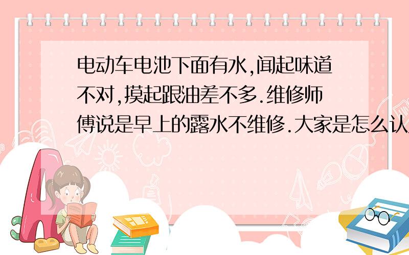 电动车电池下面有水,闻起味道不对,摸起跟油差不多.维修师傅说是早上的露水不维修.大家是怎么认为的