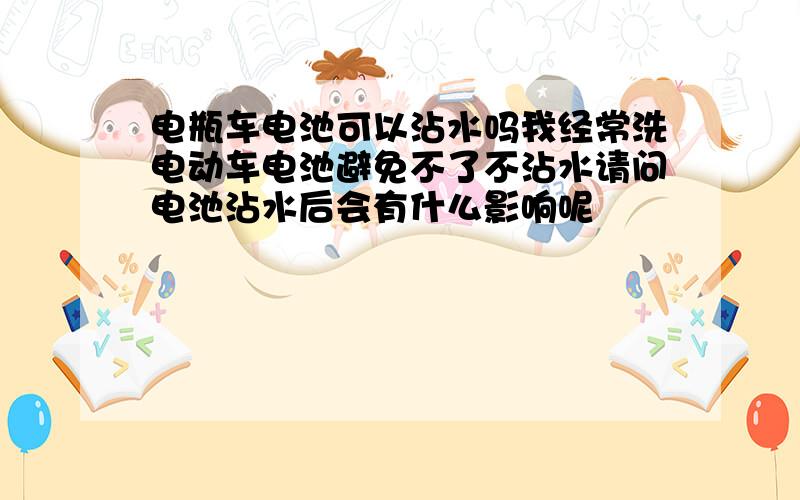 电瓶车电池可以沾水吗我经常洗电动车电池避免不了不沾水请问电池沾水后会有什么影响呢