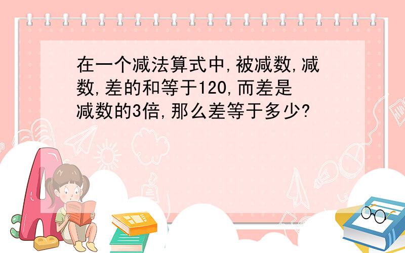 在一个减法算式中,被减数,减数,差的和等于120,而差是减数的3倍,那么差等于多少?