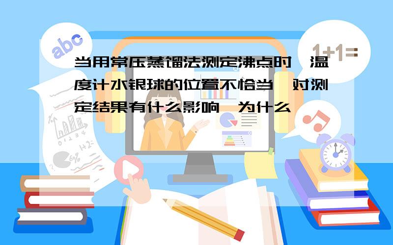 当用常压蒸馏法测定沸点时,温度计水银球的位置不恰当,对测定结果有什么影响,为什么