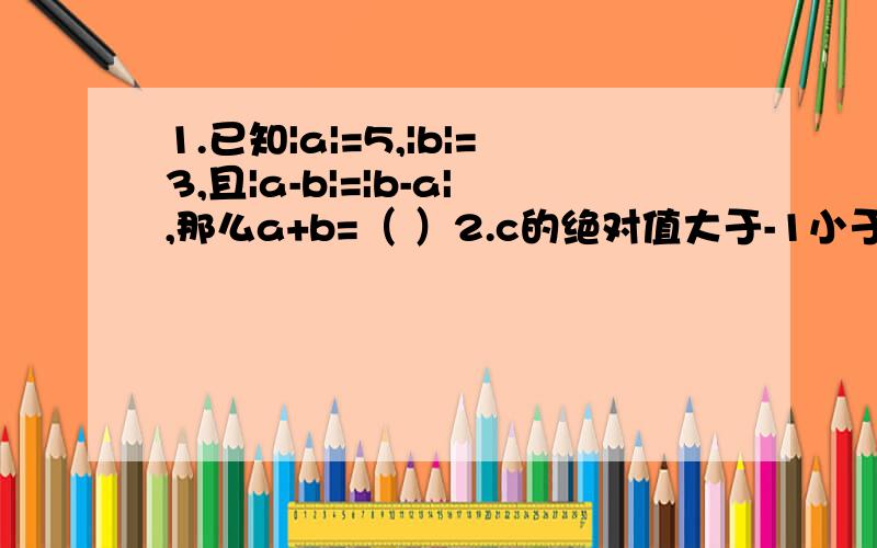 1.已知|a|=5,|b|=3,且|a-b|=|b-a|,那么a+b=（ ）2.c的绝对值大于-1小于0,a的绝对值大于0小于b |c-1|+|a-c|+|a-b|化简后结果是（ ）第2题是在数轴上表示的，我弄错了