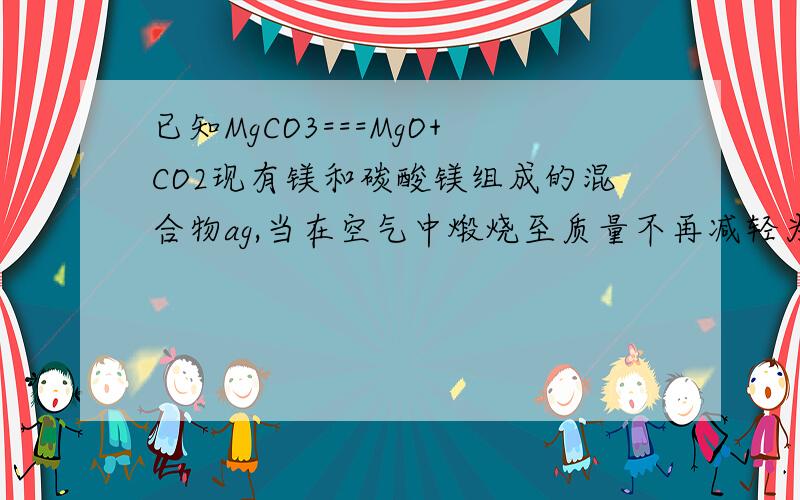 已知MgCO3===MgO+CO2现有镁和碳酸镁组成的混合物ag,当在空气中煅烧至质量不再减轻为止已知MgCO3===MgO+CO2↑现有镁和碳酸镁组成的混合物ag,当在空气中煅烧至质量不再减轻为止,冷却后称得剩余固