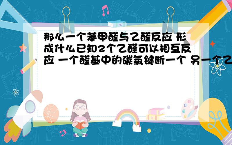 那么一个苯甲醛与乙醛反应 形成什么已知2个乙醛可以相互反应 一个醛基中的碳氧键断一个 另一个乙醛的甲基掉一个H 掉的H与断的CO键中的O连接 断的CO键中的C与原来断H的甲基连 形成一个醛