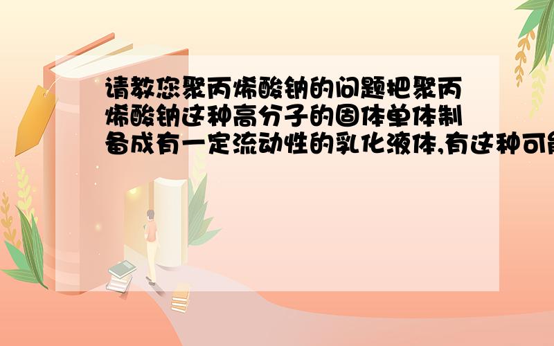 请教您聚丙烯酸钠的问题把聚丙烯酸钠这种高分子的固体单体制备成有一定流动性的乳化液体,有这种可能吗,我知道,聚丙烯酸钠是不溶于有机溶剂的.