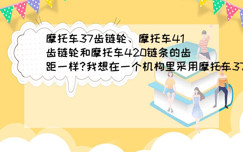 摩托车37齿链轮、摩托车41齿链轮和摩托车420链条的齿距一样?我想在一个机构里采用摩托车37齿链轮作主动轮,用摩托车41齿链轮作从动轮,用摩托车420链条,主动轮最高转速1250r/mm,要频繁起动和