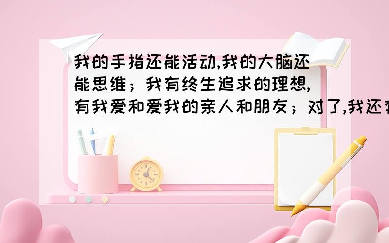 我的手指还能活动,我的大脑还能思维；我有终生追求的理想,有我爱和爱我的亲人和朋友；对了,我还有一颗感恩的心.快过了2009年10月18日就别回答了