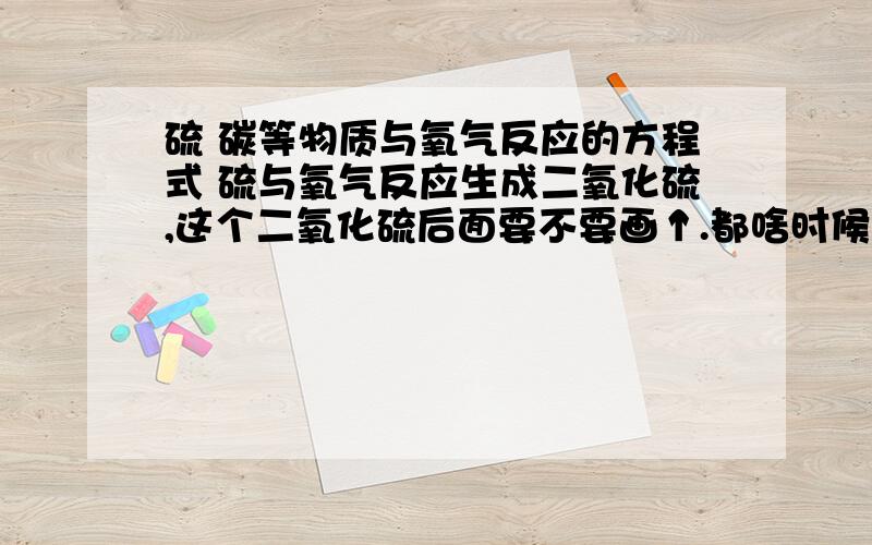 硫 碳等物质与氧气反应的方程式 硫与氧气反应生成二氧化硫,这个二氧化硫后面要不要画↑.都啥时候气体需要画↑