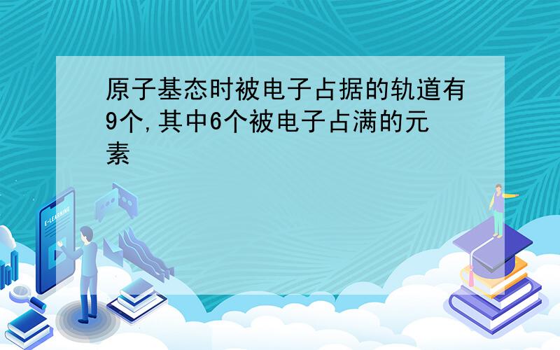 原子基态时被电子占据的轨道有9个,其中6个被电子占满的元素