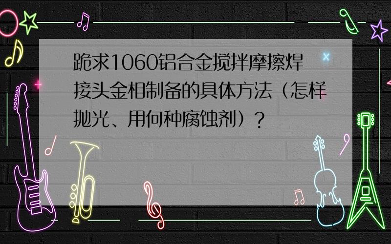 跪求1060铝合金搅拌摩擦焊接头金相制备的具体方法（怎样抛光、用何种腐蚀剂）?