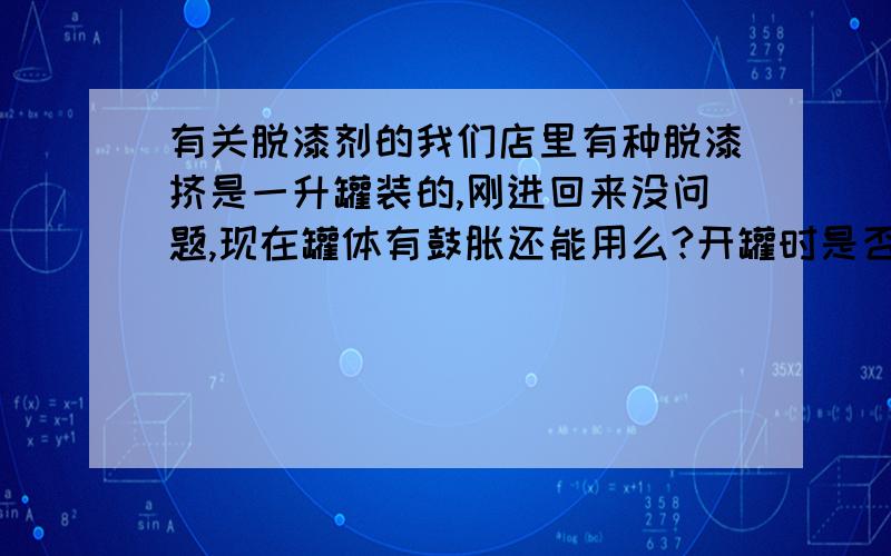 有关脱漆剂的我们店里有种脱漆挤是一升罐装的,刚进回来没问题,现在罐体有鼓胀还能用么?开罐时是否会爆炸?