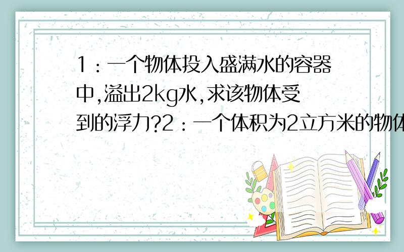 1：一个物体投入盛满水的容器中,溢出2kg水,求该物体受到的浮力?2：一个体积为2立方米的物体,全部侵入某液体中,受到的浮力为16000N,该液体的密度是多少?