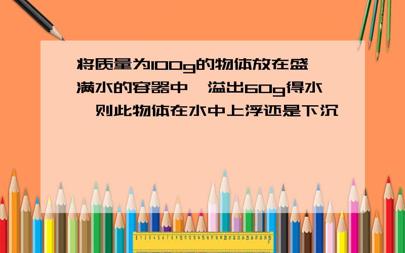 将质量为100g的物体放在盛满水的容器中,溢出60g得水,则此物体在水中上浮还是下沉