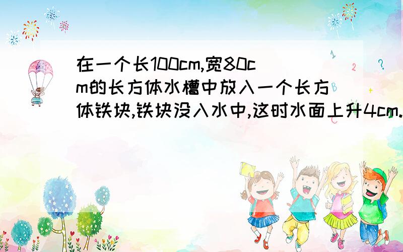 在一个长100cm,宽80cm的长方体水槽中放入一个长方体铁块,铁块没入水中,这时水面上升4cm.如果这块铁块的是40cm,宽是20cm.这块铁块的高是多少cm?