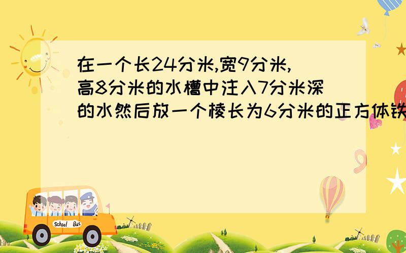 在一个长24分米,宽9分米,高8分米的水槽中注入7分米深的水然后放一个棱长为6分米的正方体铁体水会溢出来吗