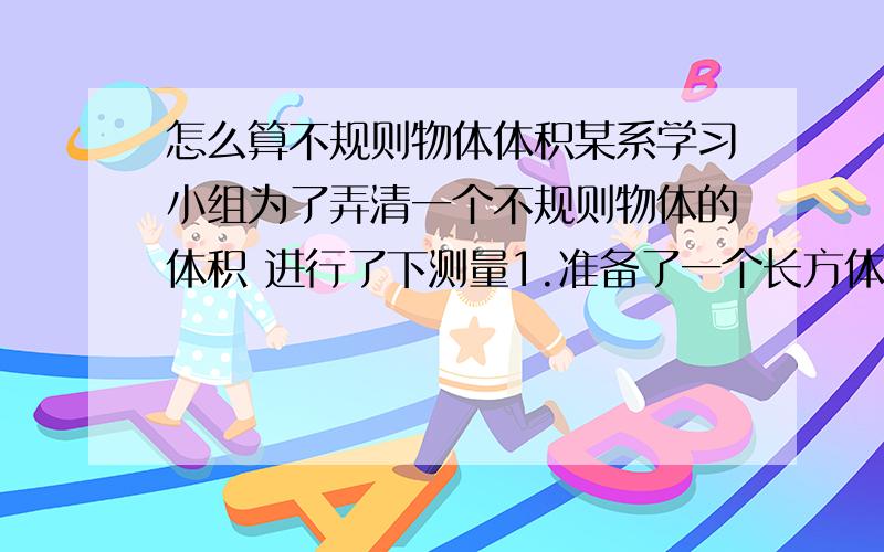 怎么算不规则物体体积某系学习小组为了弄清一个不规则物体的体积 进行了下测量1.准备了一个长方体玻璃 并测出玻璃缸长7dm.宽和高都是5dm2.小兰往玻璃倒入3dm深水3.把这个物体放入玻璃缸