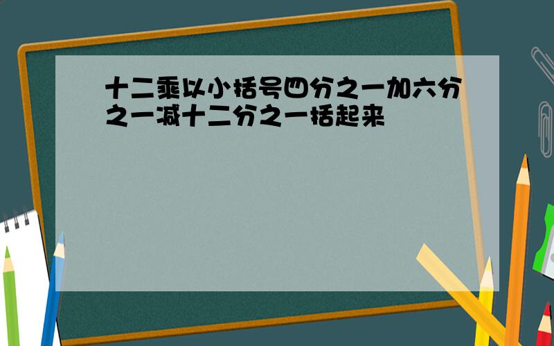 十二乘以小括号四分之一加六分之一减十二分之一括起来