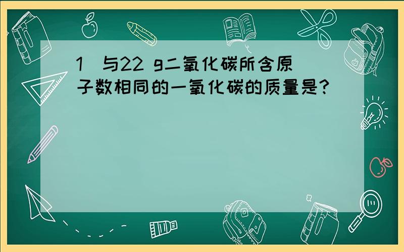 1．与22 g二氧化碳所含原子数相同的一氧化碳的质量是?