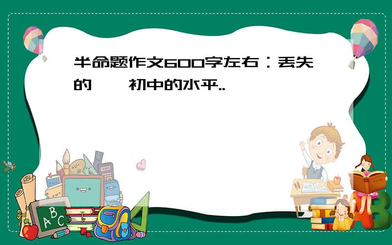 半命题作文600字左右：丢失的……初中的水平..