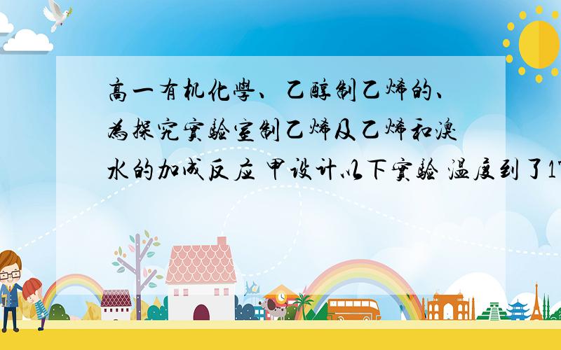 高一有机化学、乙醇制乙烯的、为探究实验室制乙烯及乙烯和溴水的加成反应 甲设计以下实验 温度到了170° 有大量气体 通溴水 褪色 甲认为达到了目的我想知道内个a是干嘛的、还有我填的