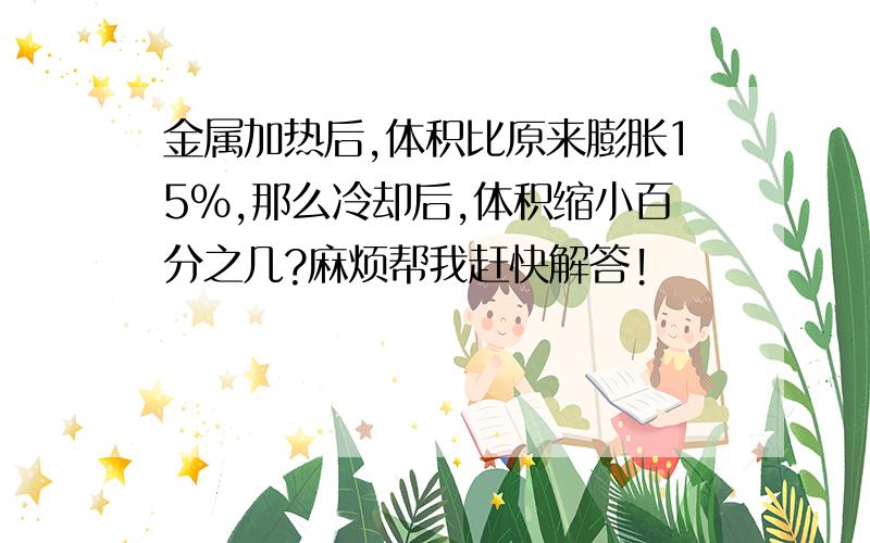 金属加热后,体积比原来膨胀15%,那么冷却后,体积缩小百分之几?麻烦帮我赶快解答!