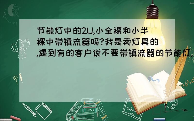 节能灯中的2U,小全裸和小半裸中带镇流器吗?我是卖灯具的,遇到有的客户说不要带镇流器的节能灯,说镇流器很容易坏.可不可以用不带镇流器的2U,小全裸和小半裸来代替.请问带镇流器的灯管