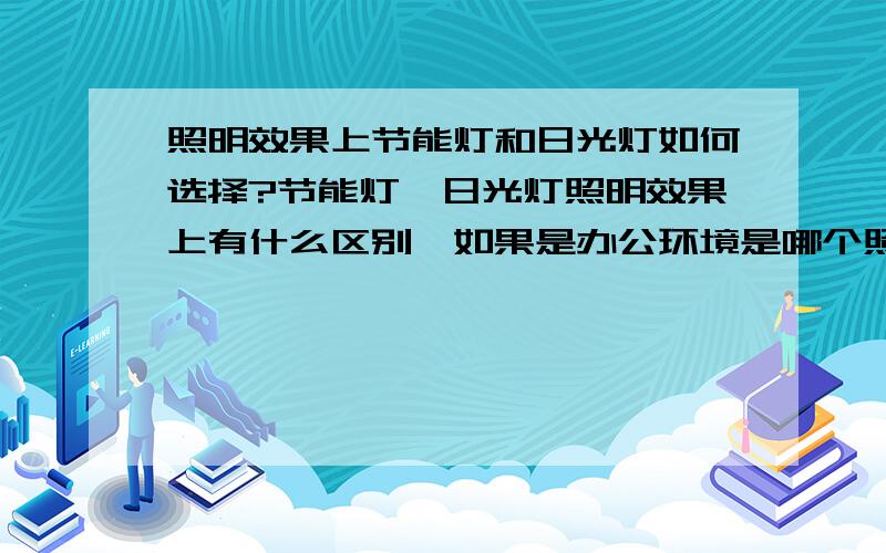 照明效果上节能灯和日光灯如何选择?节能灯、日光灯照明效果上有什么区别,如果是办公环境是哪个照明效果好,哪个更节能.主要是小型办公室装修中,应该选用节能灯还是日光灯作照明光源?