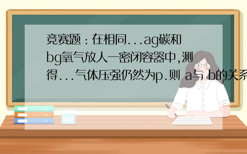 竞赛题：在相同...ag碳和bg氧气放人一密闭容器中,测得...气体压强仍然为p.则 a与 b的关系可能为（）．