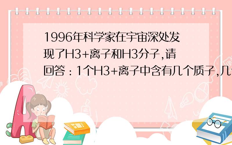 1996年科学家在宇宙深处发现了H3+离子和H3分子,请回答：1个H3+离子中含有几个质子,几个电子?