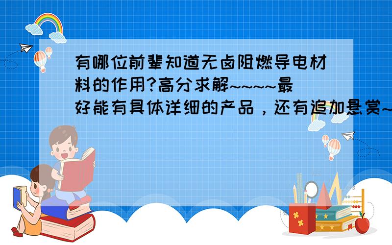 有哪位前辈知道无卤阻燃导电材料的作用?高分求解~~~~最好能有具体详细的产品，还有追加悬赏~~~~