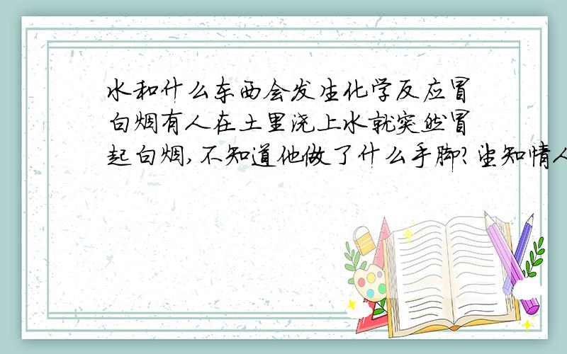 水和什么东西会发生化学反应冒白烟有人在土里浇上水就突然冒起白烟,不知道他做了什么手脚?望知情人士给解答一下.