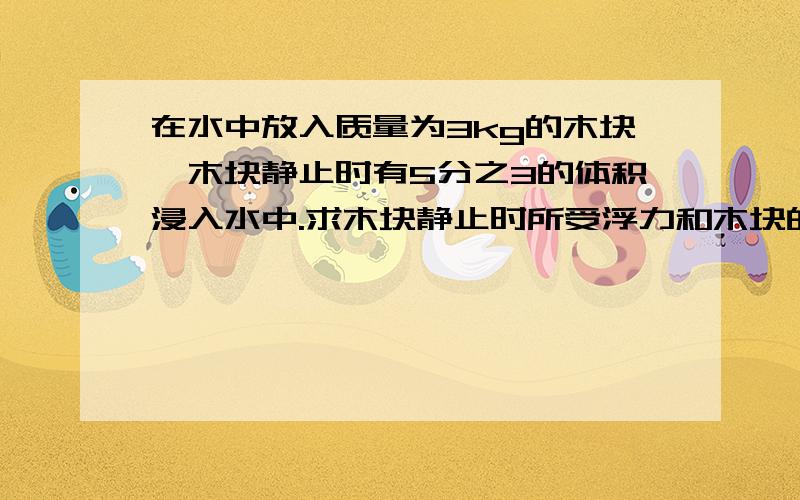 在水中放入质量为3kg的木块,木块静止时有5分之3的体积浸入水中.求木块静止时所受浮力和木块的体积.