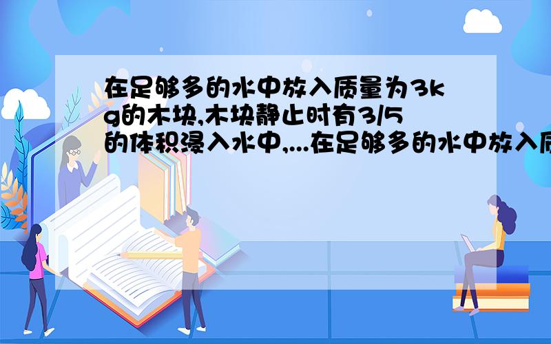 在足够多的水中放入质量为3kg的木块,木块静止时有3/5的体积浸入水中,...在足够多的水中放入质量为3kg的木块,木块静止时有3/5的体积浸入水中,g为10n/kg 求木块静止时所受的浮力 求木块的体积