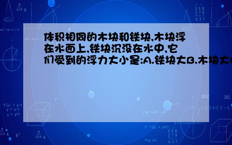 体积相同的木块和铁块,木块浮在水面上,铁块沉没在水中,它们受到的浮力大小是:A.铁块大B.木块大C.一样大D.无法判断