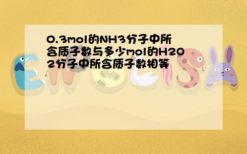 0.3mol的NH3分子中所含质子数与多少mol的H2O2分子中所含质子数相等