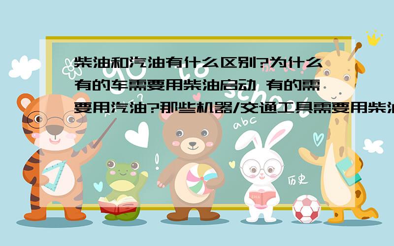 柴油和汽油有什么区别?为什么有的车需要用柴油启动 有的需要用汽油?那些机器/交通工具需要用柴油,那些需要用汽油呢?呵呵,会不会觉得很幼稚啊,可是我真的不清楚.