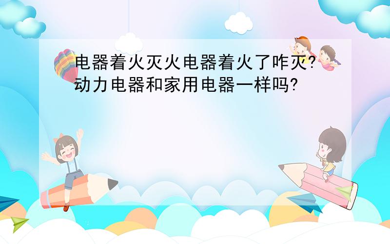 电器着火灭火电器着火了咋灭?动力电器和家用电器一样吗?