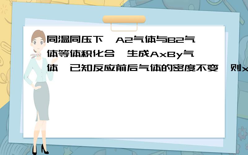 同温同压下,A2气体与B2气体等体积化合,生成AxBy气体,已知反应前后气体的密度不变,则x= ,y=你的推理依据是-------------.