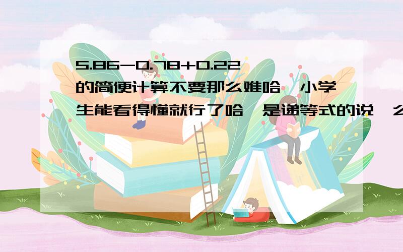 5.86-0.78+0.22的简便计算不要那么难哈,小学生能看得懂就行了哈,是递等式的说,么么,6分钟就够了是吧?亲们,么么,偶爱你们