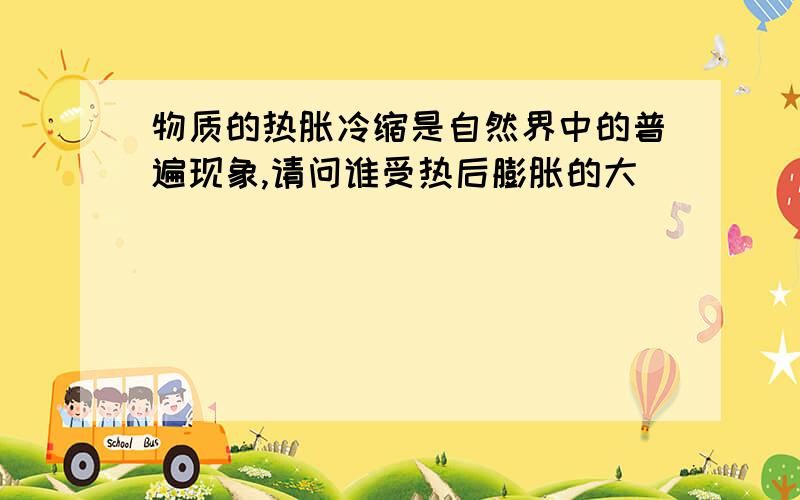 物质的热胀冷缩是自然界中的普遍现象,请问谁受热后膨胀的大