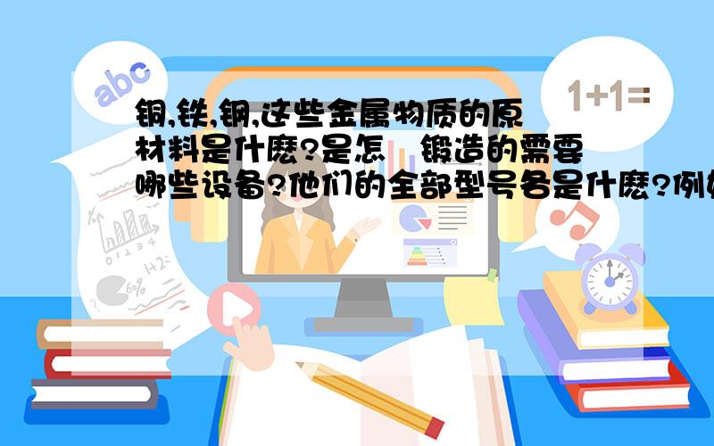 铜,铁,钢,这些金属物质的原材料是什麽?是怎麼锻造的需要哪些设备?他们的全部型号各是什麽?例如：铜的型号分为什麽,铁的型号分为什麽?钢的型号分为什麽,以及各个型号的用处用途,请各位